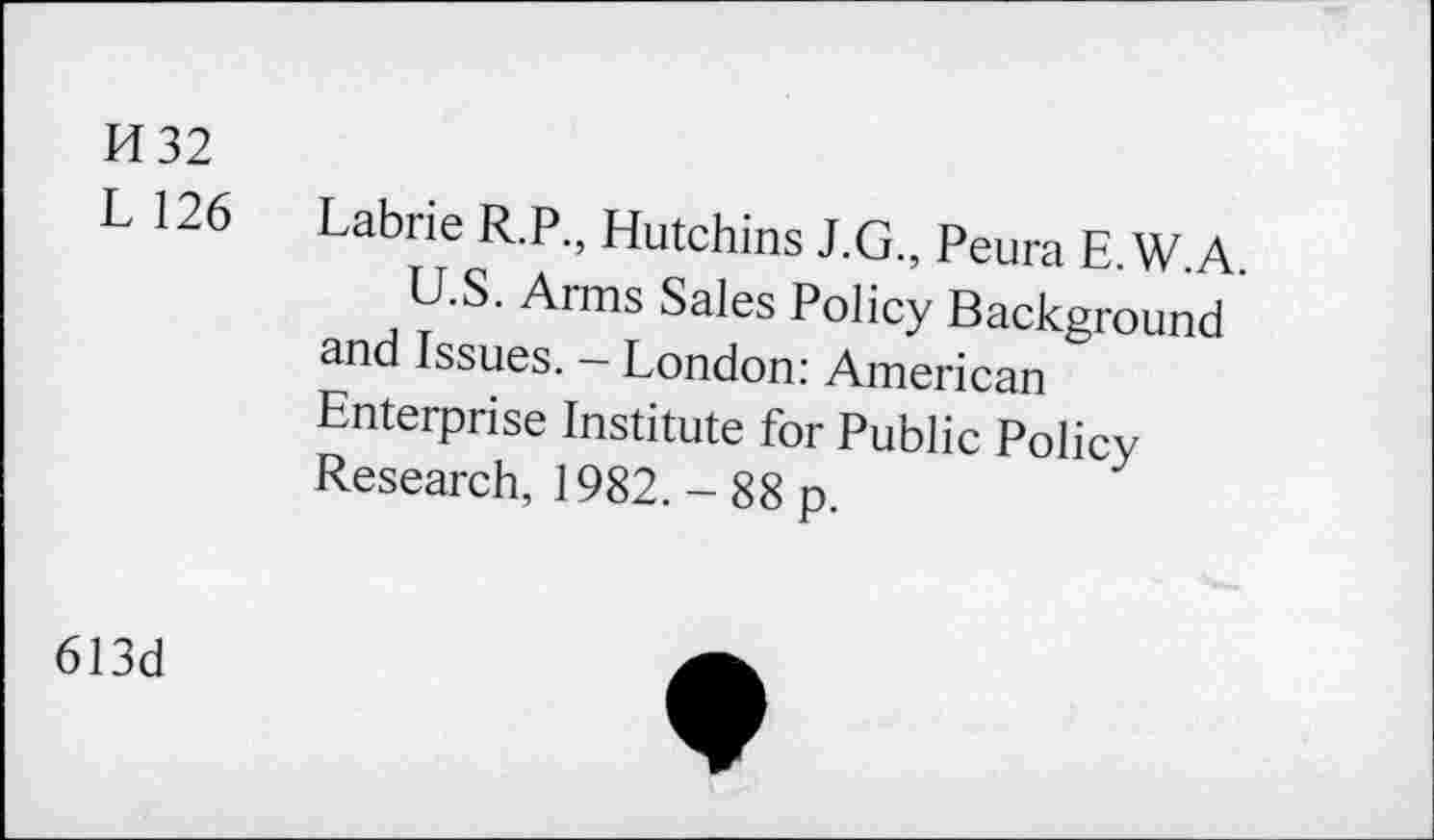 ﻿H32
L 126 Labrie R.P., Hutchins J.G., Peura E.W.A.
U.S. Arms Sales Policy Background and Issues. - London: American Enterprise Institute for Public Policy Research, 1982. - 88 p.
613d